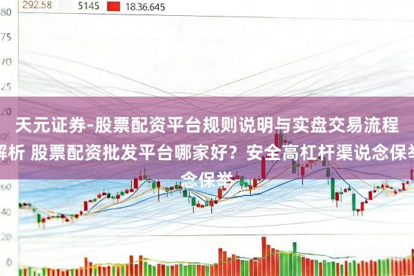 天元证券-股票配资平台规则说明与实盘交易流程解析 股票配资批发平台哪家好？安全高杠杆渠说念保举