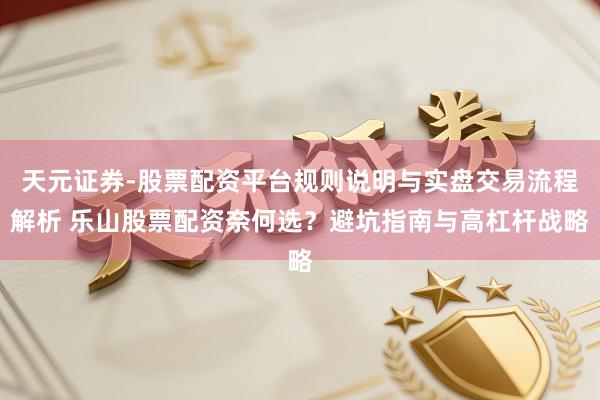 天元证券-股票配资平台规则说明与实盘交易流程解析 乐山股票配资奈何选？避坑指南与高杠杆战略