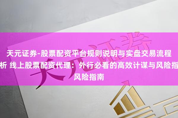 天元证券-股票配资平台规则说明与实盘交易流程解析 线上股票配资代理：外行必看的高效计谋与风险指南