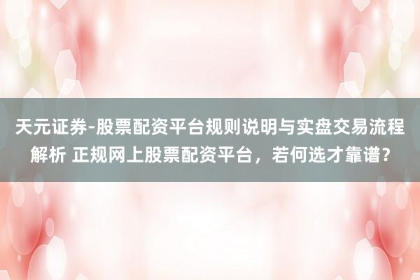 天元证券-股票配资平台规则说明与实盘交易流程解析 正规网上股票配资平台，若何选才靠谱？