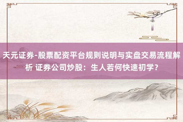 天元证券-股票配资平台规则说明与实盘交易流程解析 证券公司炒股：生人若何快速初学？