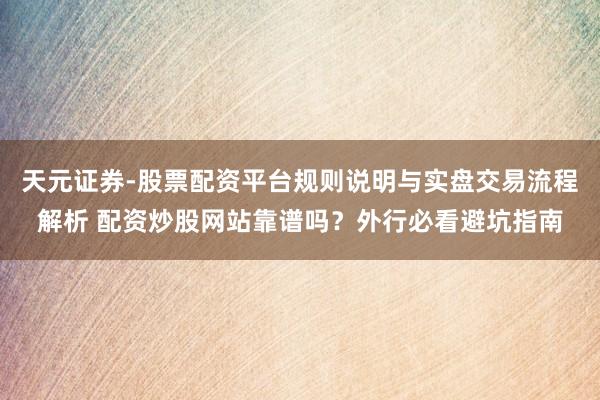 天元证券-股票配资平台规则说明与实盘交易流程解析 配资炒股网站靠谱吗？外行必看避坑指南