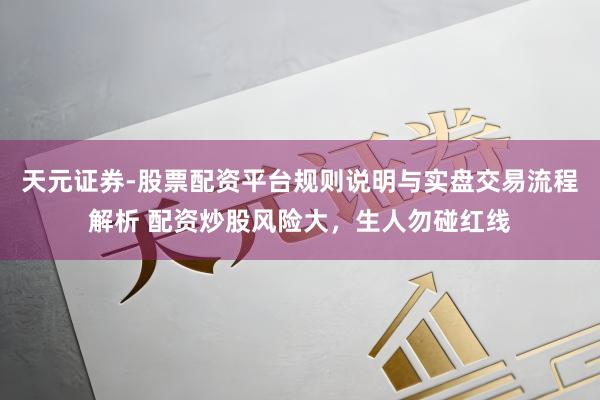 天元证券-股票配资平台规则说明与实盘交易流程解析 配资炒股风险大，生人勿碰红线