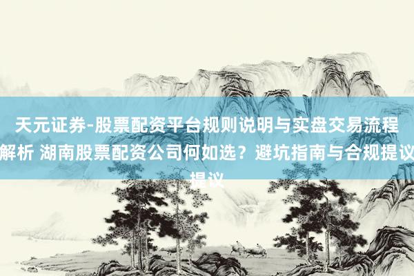 天元证券-股票配资平台规则说明与实盘交易流程解析 湖南股票配资公司何如选？避坑指南与合规提议