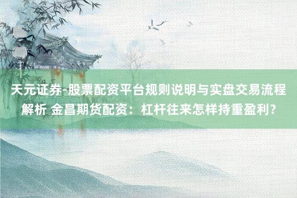 天元证券-股票配资平台规则说明与实盘交易流程解析 金昌期货配资：杠杆往来怎样持重盈利？