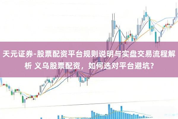 天元证券-股票配资平台规则说明与实盘交易流程解析 义乌股票配资，如何选对平台避坑？