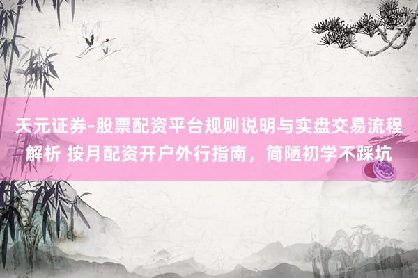 天元证券-股票配资平台规则说明与实盘交易流程解析 按月配资开户外行指南，简陋初学不踩坑