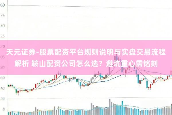 天元证券-股票配资平台规则说明与实盘交易流程解析 鞍山配资公司怎么选？避坑重心需铭刻