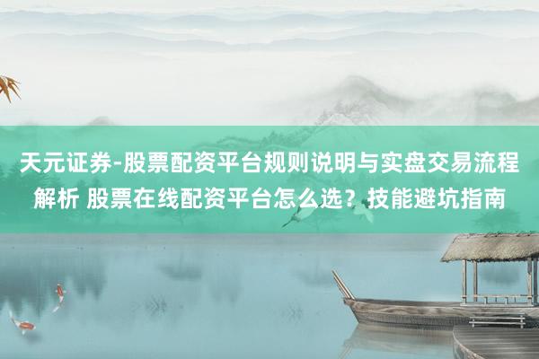 天元证券-股票配资平台规则说明与实盘交易流程解析 股票在线配资平台怎么选？技能避坑指南
