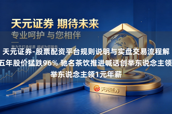 天元证券-股票配资平台规则说明与实盘交易流程解析 上市五年股价猛跌96% 驰名茶饮推进喊话创举东说念主领1元年薪