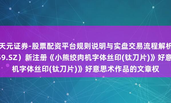 天元证券-股票配资平台规则说明与实盘交易流程解析 小熊电器（002959.SZ）新注册《小熊绞肉机字体丝印(钛刀片)》好意思术作品的文章权