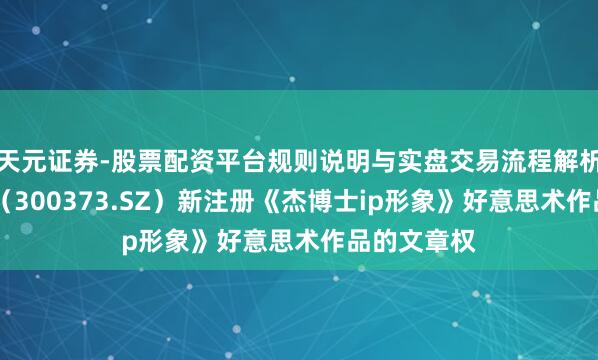 天元证券-股票配资平台规则说明与实盘交易流程解析 扬杰科技(300373.SZ)新注册《杰博士ip形象》好意思术作品的文章权